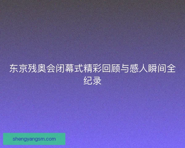 东京残奥会闭幕式精彩回顾与感人瞬间全纪录