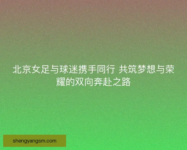 北京女足与球迷携手同行 共筑梦想与荣耀的双向奔赴之路 北京女足与球迷携手同行 共筑梦想与荣耀的双向奔赴之路