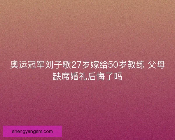 奥运冠军刘子歌27岁嫁给50岁教练 父母缺席婚礼后悔了吗 奥运冠军刘子歌27岁嫁给50岁教练 父母缺席婚礼后悔了吗