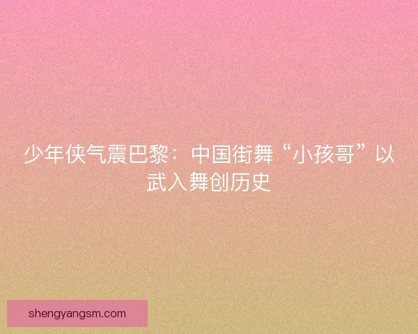 少年侠气震巴黎：中国街舞 “小孩哥” 以武入舞创历史