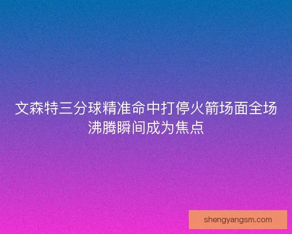 文森特三分球精准命中打停火箭场面全场沸腾瞬间成为焦点 文森特三分球精准命中打停火箭场面全场沸腾瞬间成为焦点