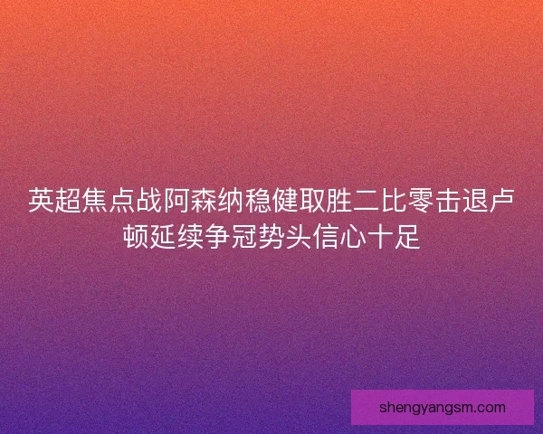 英超焦点战阿森纳稳健取胜二比零击退卢顿延续争冠势头信心十足