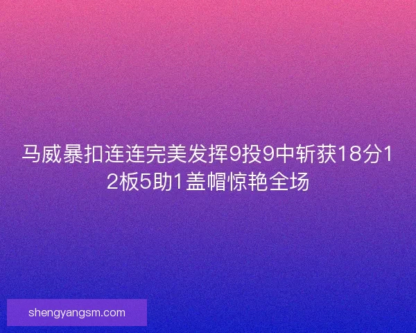 马威暴扣连连完美发挥9投9中斩获18分12板5助1盖帽惊艳全场