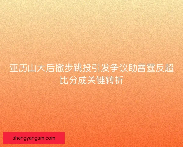 亚历山大后撤步跳投引发争议助雷霆反超比分成关键转折