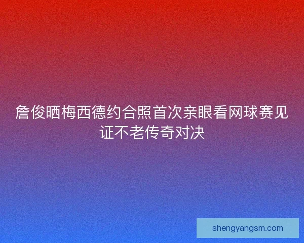 詹俊晒梅西德约合照首次亲眼看网球赛见证不老传奇对决