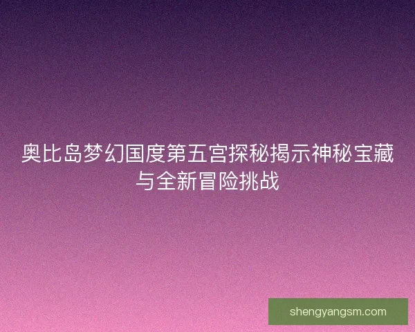 奥比岛梦幻国度第五宫探秘揭示神秘宝藏与全新冒险挑战 奥比岛梦幻国度第五宫探秘揭示神秘宝藏与全新冒险挑战