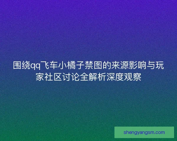 围绕qq飞车小橘子禁图的来源影响与玩家社区讨论全解析深度观察 围绕qq飞车小橘子禁图的来源影响与玩家社区讨论全解析深度观察