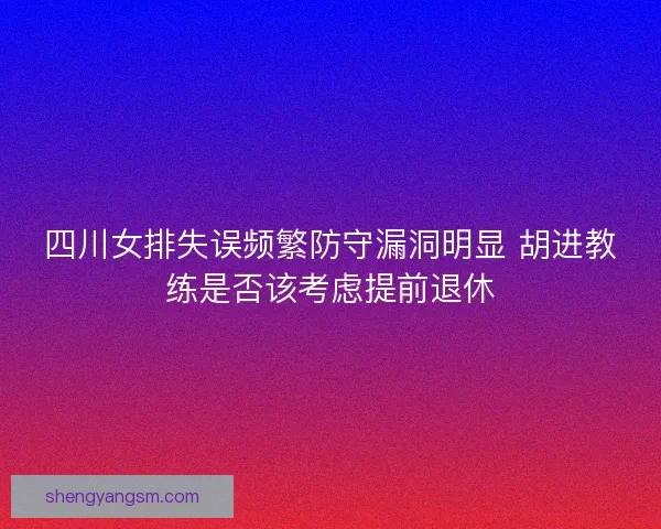 四川女排失误频繁防守漏洞明显 胡进教练是否该考虑提前退休