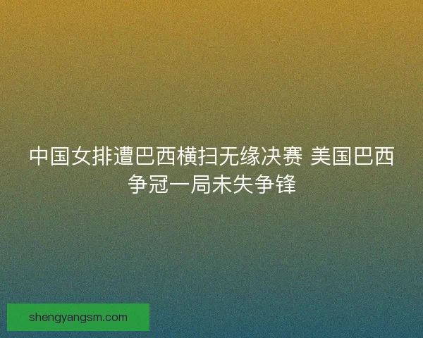 中国女排遭巴西横扫无缘决赛 美国巴西争冠一局未失争锋