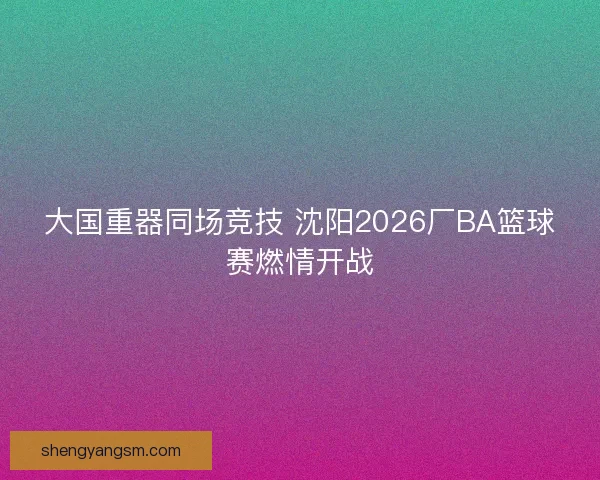 大国重器同场竞技 沈阳2026厂BA篮球赛燃情开战