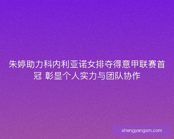 朱婷助力科内利亚诺女排夺得意甲联赛首冠 彰显个人实力与团队协作
