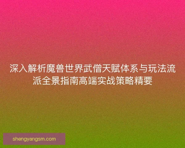 深入解析魔兽世界武僧天赋体系与玩法流派全景指南高端实战策略精要 深入解析魔兽世界武僧天赋体系与玩法流派全景指南高端实战策略精要