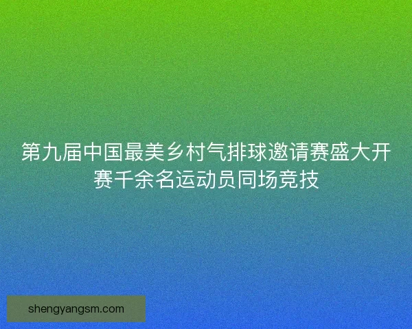 第九届中国最美乡村气排球邀请赛盛大开赛千余名运动员同场竞技