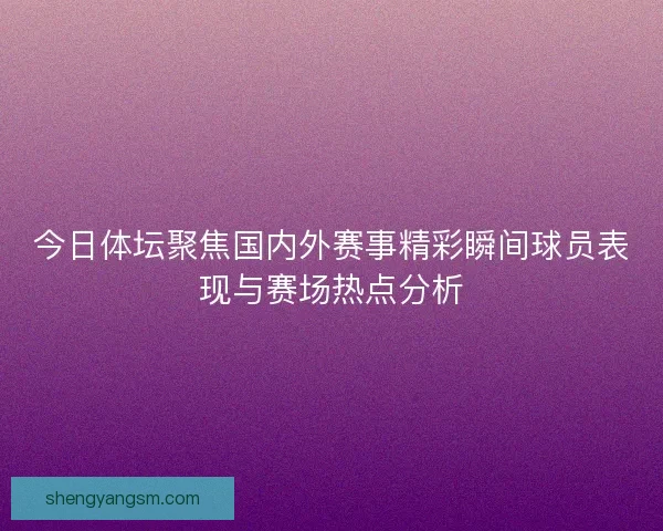 今日体坛聚焦国内外赛事精彩瞬间球员表现与赛场热点分析