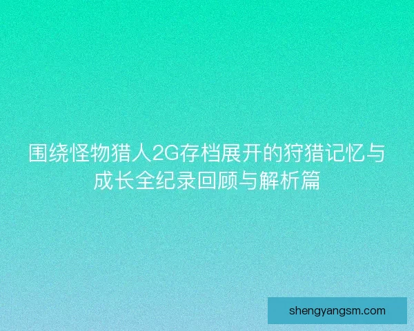 围绕怪物猎人2G存档展开的狩猎记忆与成长全纪录回顾与解析篇