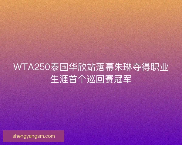 WTA250泰国华欣站落幕朱琳夺得职业生涯首个巡回赛冠军