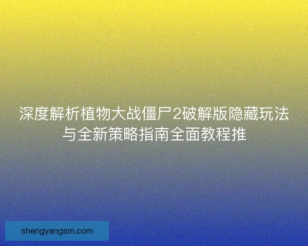 深度解析植物大战僵尸2破解版隐藏玩法与全新策略指南全面教程推