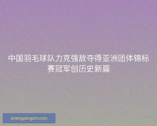 中国羽毛球队力克强敌夺得亚洲团体锦标赛冠军创历史新篇