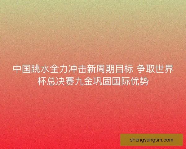 中国跳水全力冲击新周期目标 争取世界杯总决赛九金巩固国际优势