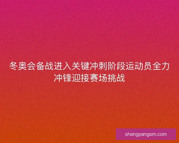 冬奥会备战进入关键冲刺阶段运动员全力冲锋迎接赛场挑战 冬奥会备战进入关键冲刺阶段运动员全力冲锋迎接赛场挑战