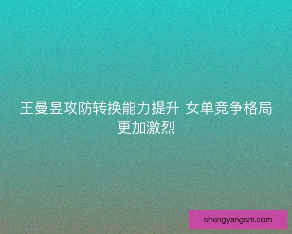 王曼昱攻防转换能力提升 女单竞争格局更加激烈 王曼昱攻防转换能力提升 女单竞争格局更加激烈