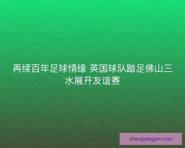 再续百年足球情缘 英国球队踏足佛山三水展开友谊赛