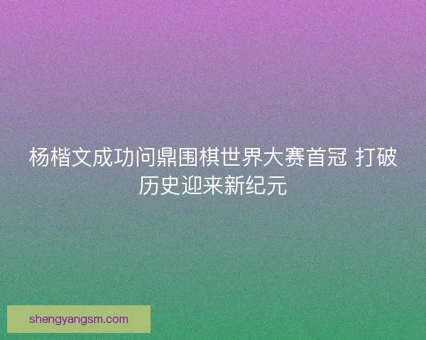 杨楷文成功问鼎围棋世界大赛首冠 打破历史迎来新纪元