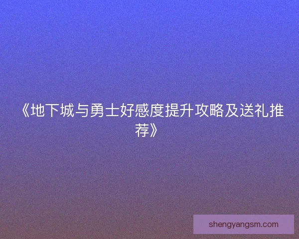 《地下城与勇士好感度提升攻略及送礼推荐》 《地下城与勇士好感度提升攻略及送礼推荐》