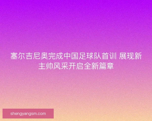 塞尔吉尼奥完成中国足球队首训 展现新主帅风采开启全新篇章